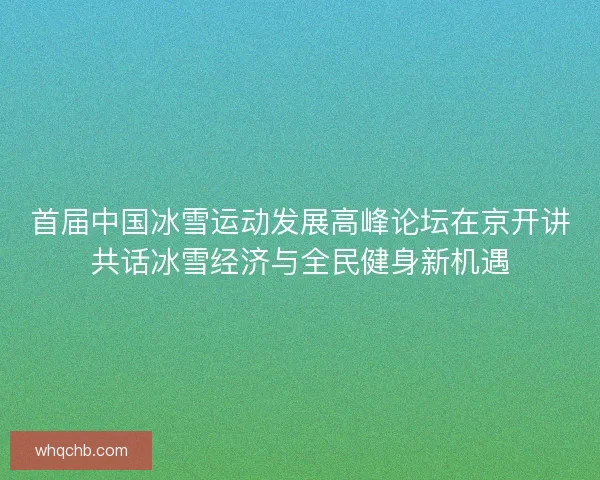 首届中国冰雪运动发展高峰论坛在京开讲共话冰雪经济与全民健身新机遇