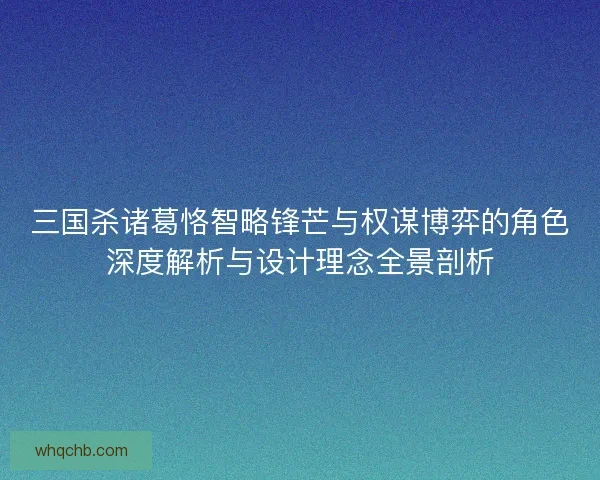三国杀诸葛恪智略锋芒与权谋博弈的角色深度解析与设计理念全景剖析