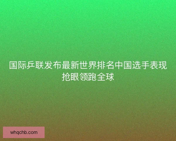 国际乒联发布最新世界排名中国选手表现抢眼领跑全球