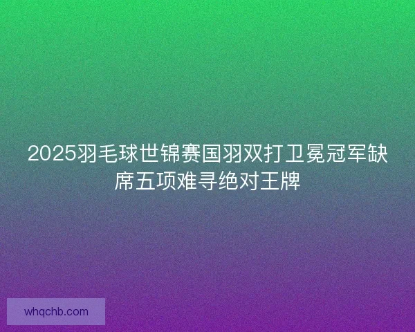 2025羽毛球世锦赛国羽双打卫冕冠军缺席五项难寻绝对王牌