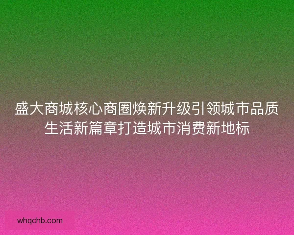 盛大商城核心商圈焕新升级引领城市品质生活新篇章打造城市消费新地标
