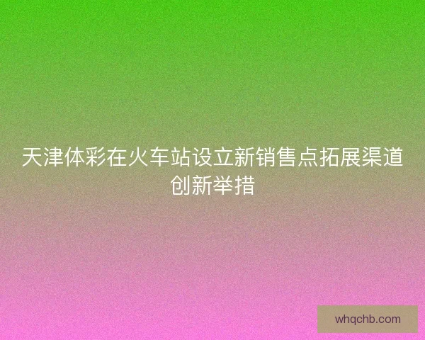 天津体彩在火车站设立新销售点拓展渠道创新举措