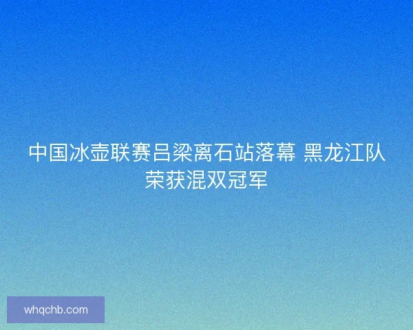 中国冰壶联赛吕梁离石站落幕 黑龙江队荣获混双冠军